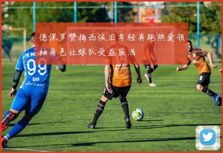 德保罗赞梅西依旧年轻奔跑热爱领袖角色让球队受益匪浅