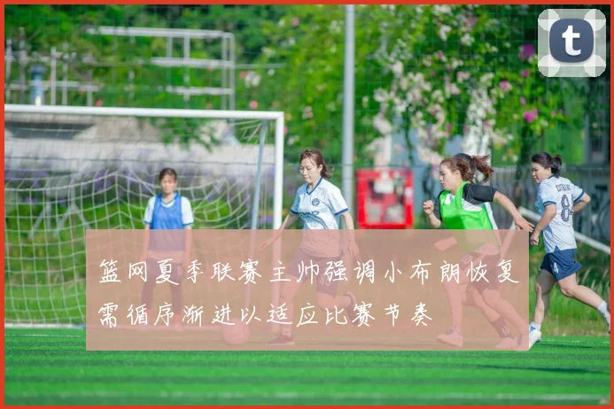 篮网夏季联赛主帅强调小布朗恢复需循序渐进以适应比赛节奏