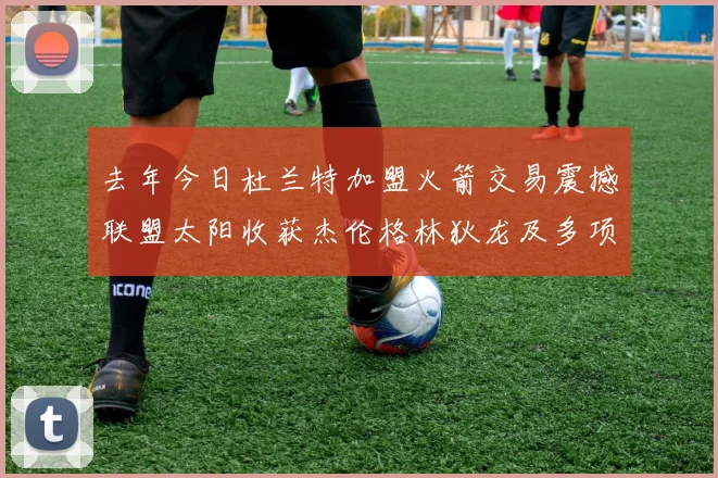 去年今日杜兰特加盟火箭交易震撼联盟太阳收获杰伦格林狄龙及多项选秀权