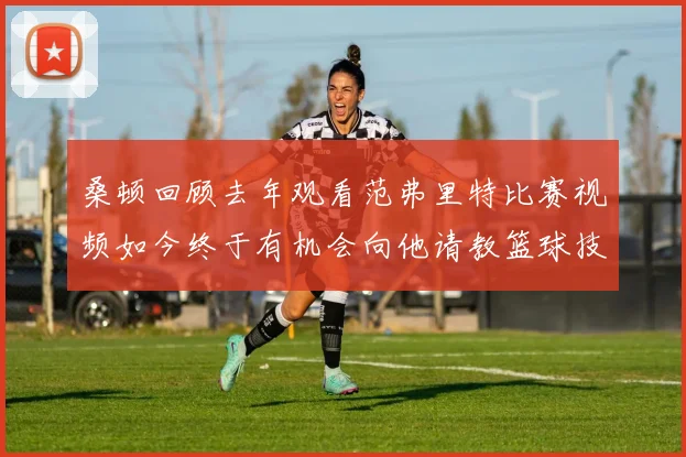 桑顿回顾去年观看范弗里特比赛视频如今终于有机会向他请教篮球技巧