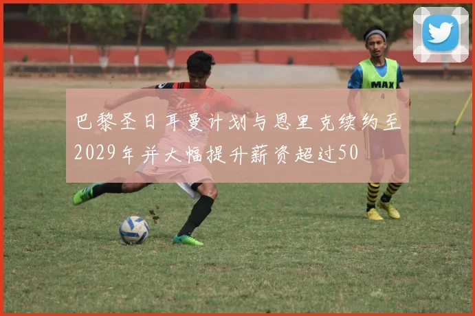 巴黎圣日耳曼计划与恩里克续约至2029年并大幅提升薪资超过50