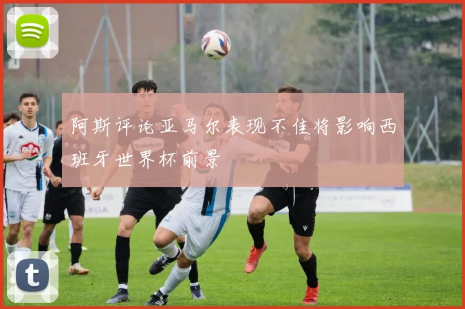 阿斯评论亚马尔表现不佳将影响西班牙世界杯前景