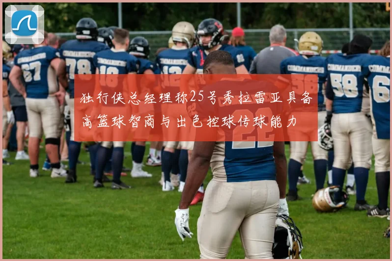 独行侠总经理称25号秀拉雷亚具备高篮球智商与出色控球传球能力