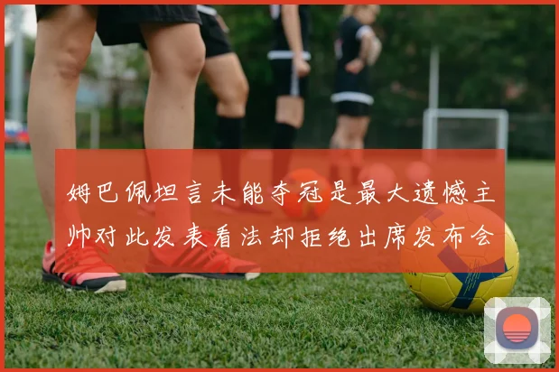 姆巴佩坦言未能夺冠是最大遗憾主帅对此发表看法却拒绝出席发布会