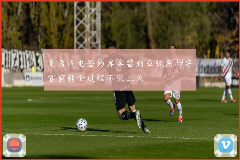 皇马闪电签约库库雷利亚仅用39字官宣转会过程不到三天