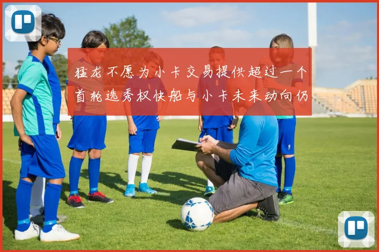 猛龙不愿为小卡交易提供超过一个首轮选秀权快船与小卡未来动向仍不明朗