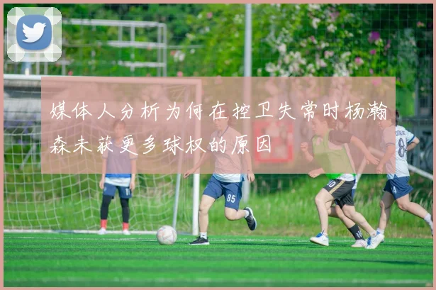 媒体人分析为何在控卫失常时杨瀚森未获更多球权的原因