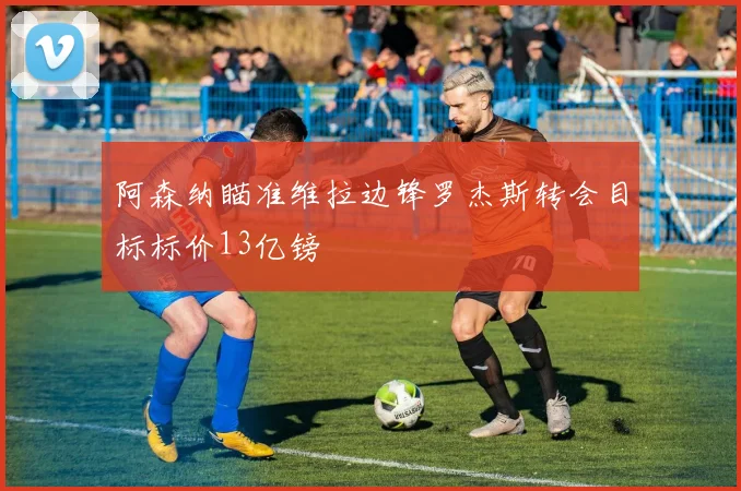 阿森纳瞄准维拉边锋罗杰斯转会目标标价13亿镑