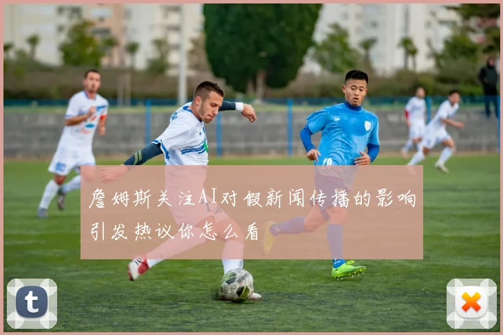 詹姆斯关注AI对假新闻传播的影响引发热议你怎么看