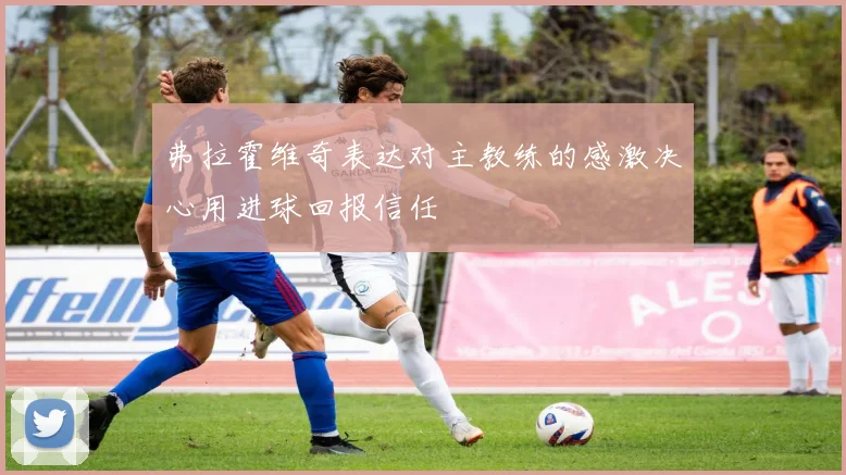 弗拉霍维奇表达对主教练的感激决心用进球回报信任