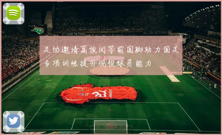足协邀请蒿俊闵等前国脚助力国足专项训练提升现役球员能力