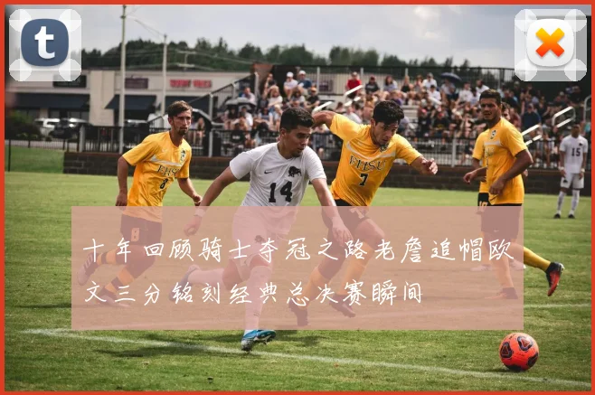 十年回顾骑士夺冠之路老詹追帽欧文三分铭刻经典总决赛瞬间