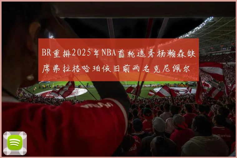 BR重排2025年NBA首轮选秀杨瀚森缺席弗拉格哈珀依旧前两名克尼佩尔锁定探花位